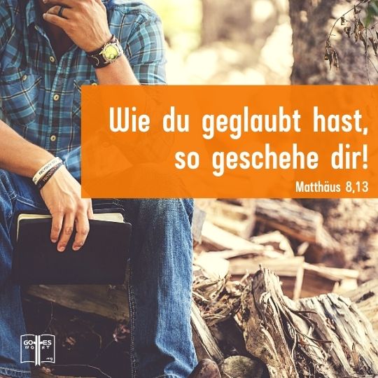 Sagte Jesus: »Geh hin ! Wie du geglaubt hast, so geschehe dir! Matthäus 8:13 Sagte Jesus: »Geh hin ! Wie du geglaubt hast, so geschehe dir! Matthäus 8:13