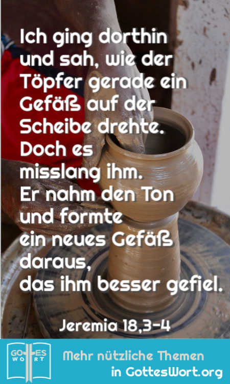 Ich ging dorthin und sah, wie der Töpfer gerade ein Gefäß auf der Scheibe drehte.
Doch es misslang ihm. Er nahm den Ton und formte ein neues Gefäß daraus, das ihm besser gefiel.