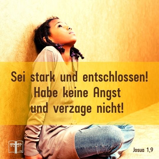 Sei stark und entschlossen! Habe keine Angst und verzage nicht! Denn mit dir ist der HERR, dein Gott, bei allem, was du unternimmst, Josua 1,9